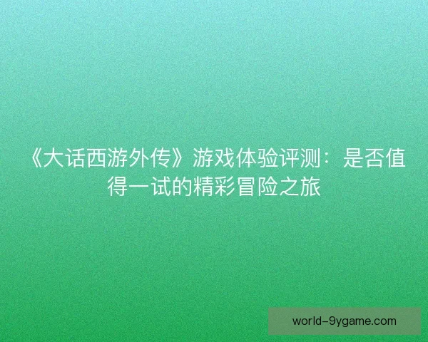 《大话西游外传》游戏体验评测：是否值得一试的精彩冒险之旅