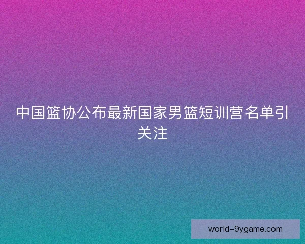 中国篮协公布最新国家男篮短训营名单引关注