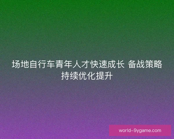 场地自行车青年人才快速成长 备战策略持续优化提升