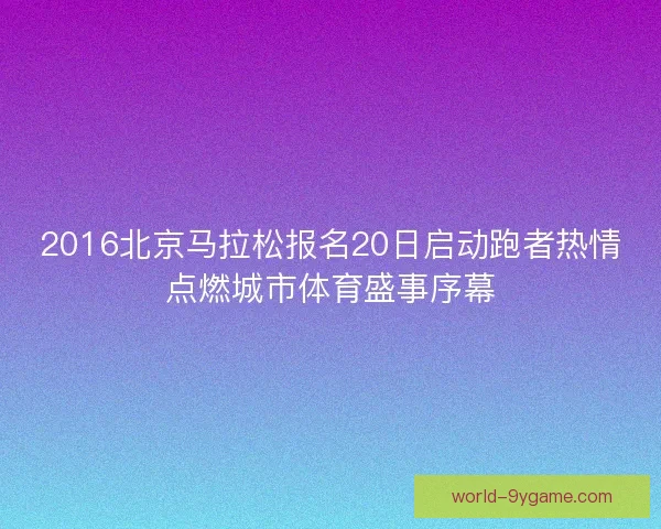2016北京马拉松报名20日启动跑者热情点燃城市体育盛事序幕