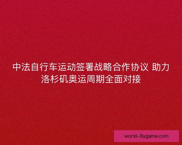 中法自行车运动签署战略合作协议 助力洛杉矶奥运周期全面对接