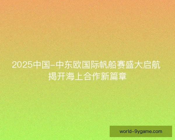 2025中国-中东欧国际帆船赛盛大启航 揭开海上合作新篇章