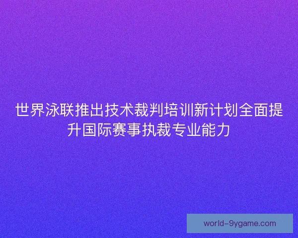 世界泳联推出技术裁判培训新计划全面提升国际赛事执裁专业能力
