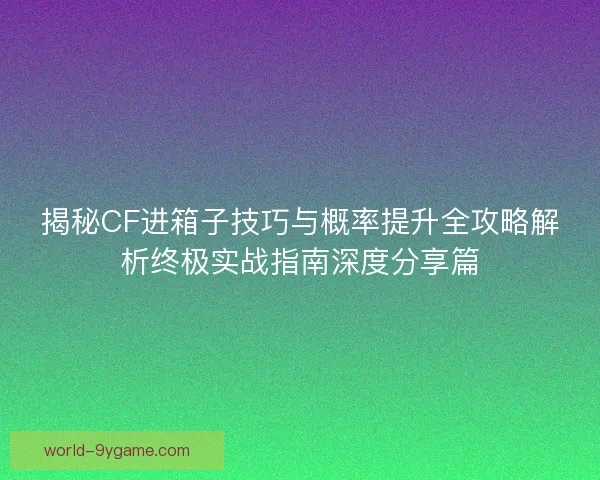 揭秘CF进箱子技巧与概率提升全攻略解析终极实战指南深度分享篇